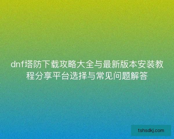 dnf塔防下载攻略大全与最新版本安装教程分享平台选择与常见问题解答