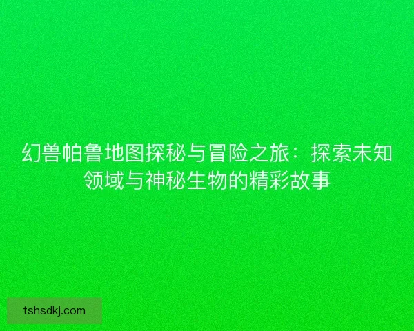 幻兽帕鲁地图探秘与冒险之旅：探索未知领域与神秘生物的精彩故事
