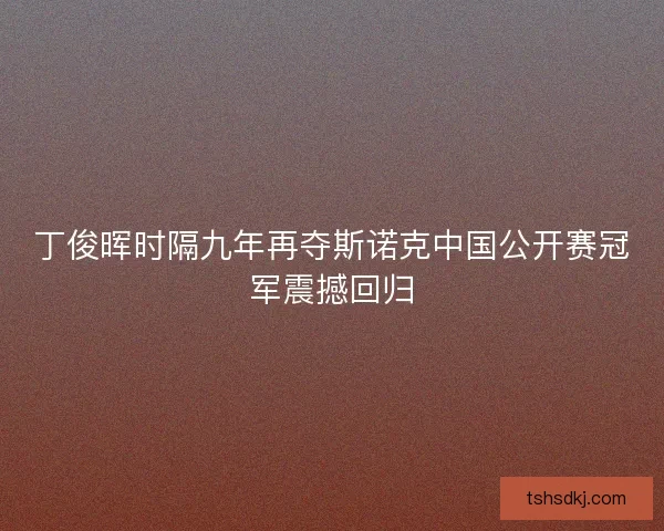 丁俊晖时隔九年再夺斯诺克中国公开赛冠军震撼回归