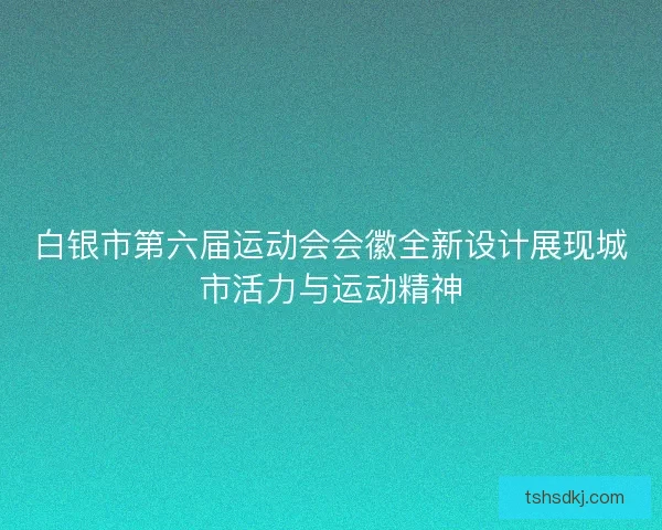 白银市第六届运动会会徽全新设计展现城市活力与运动精神