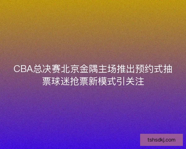 CBA总决赛北京金隅主场推出预约式抽票球迷抢票新模式引关注