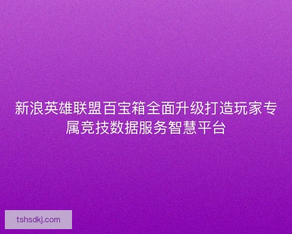 新浪英雄联盟百宝箱全面升级打造玩家专属竞技数据服务智慧平台
