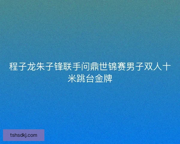 程子龙朱子锋联手问鼎世锦赛男子双人十米跳台金牌