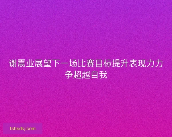 谢震业展望下一场比赛目标提升表现力力争超越自我