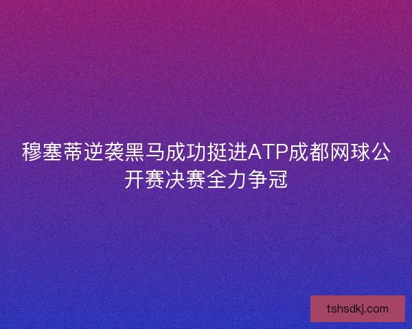 穆塞蒂逆袭黑马成功挺进ATP成都网球公开赛决赛全力争冠