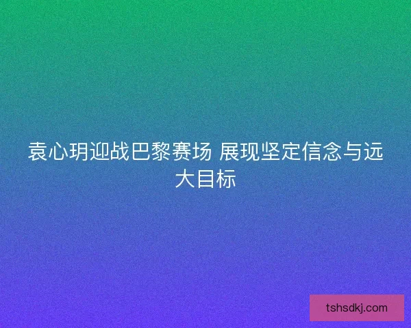 袁心玥迎战巴黎赛场 展现坚定信念与远大目标