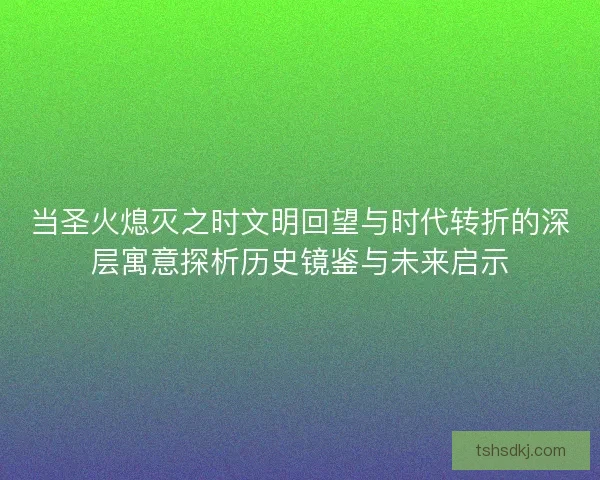 当圣火熄灭之时文明回望与时代转折的深层寓意探析历史镜鉴与未来启示
