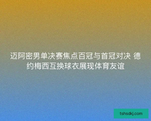 迈阿密男单决赛焦点百冠与首冠对决 德约梅西互换球衣展现体育友谊