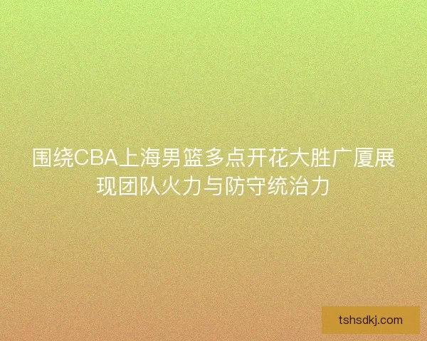 围绕CBA上海男篮多点开花大胜广厦展现团队火力与防守统治力
