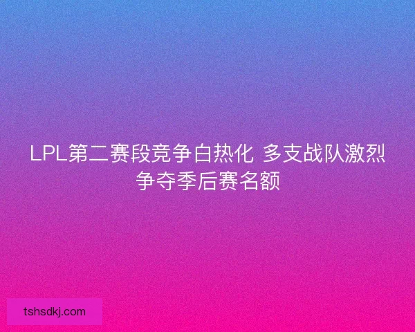 LPL第二赛段竞争白热化 多支战队激烈争夺季后赛名额