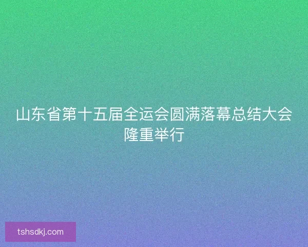 山东省第十五届全运会圆满落幕总结大会隆重举行