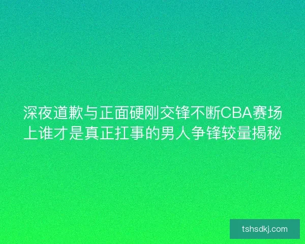 深夜道歉与正面硬刚交锋不断CBA赛场上谁才是真正扛事的男人争锋较量揭秘