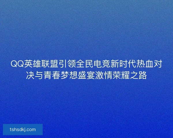 QQ英雄联盟引领全民电竞新时代热血对决与青春梦想盛宴激情荣耀之路
