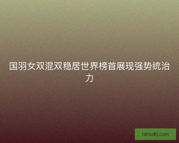 国羽女双混双稳居世界榜首展现强势统治力